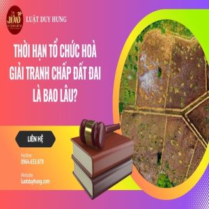 THỜI HẠN TỔ CHỨC HOÀ GIẢI TRANH CHẤP ĐẤT ĐAI LÀ BAO LÂU?